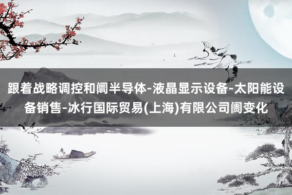 跟着战略调控和阛半导体-液晶显示设备-太阳能设备销售-冰行国际贸易(上海)有限公司阓变化