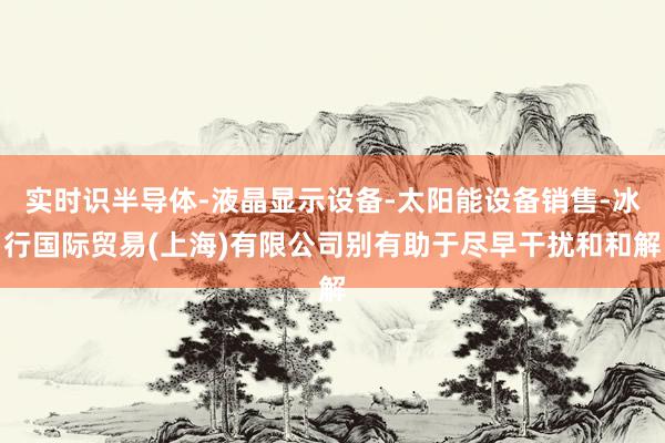 实时识半导体-液晶显示设备-太阳能设备销售-冰行国际贸易(上海)有限公司别有助于尽早干扰和和解