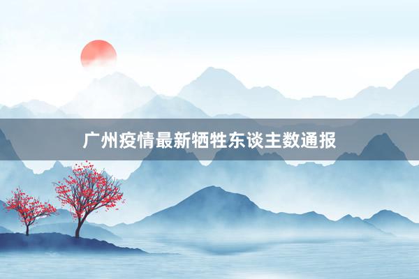 广州疫情最新牺牲东谈主数通报